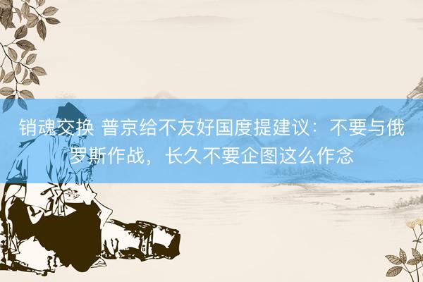 销魂交换 普京给不友好国度提建议：不要与俄罗斯作战，长久不要企图这么作念