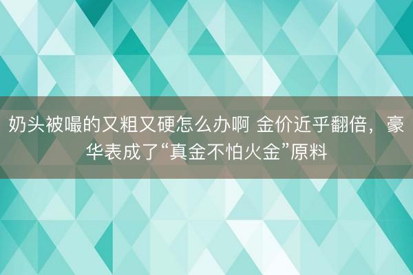 奶头被嘬的又粗又硬怎么办啊 金价近乎翻倍，豪华表成了“真金不怕火金”原料