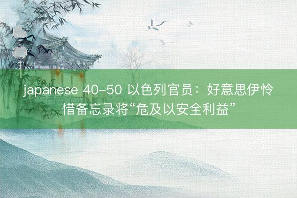 japanese 40-50 以色列官员：好意思伊怜惜备忘录将“危及以安全利益”