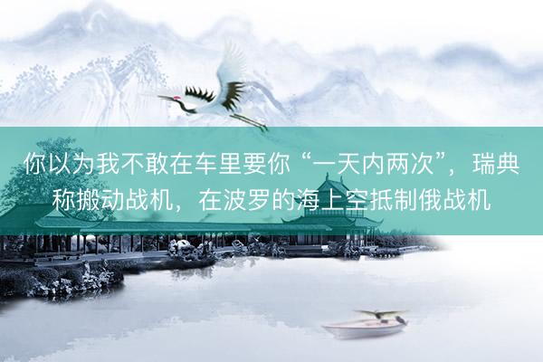 你以为我不敢在车里要你 “一天内两次”，瑞典称搬动战机，在波罗的海上空抵制俄战机