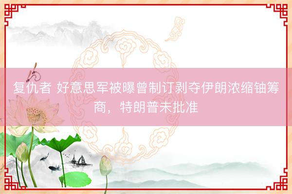 复仇者 好意思军被曝曾制订剥夺伊朗浓缩铀筹商，特朗普未批准