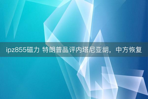 ipz855磁力 特朗普品评内塔尼亚胡，中方恢复