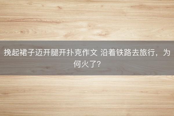 挽起裙子迈开腿开扑克作文 沿着铁路去旅行,为何火了?