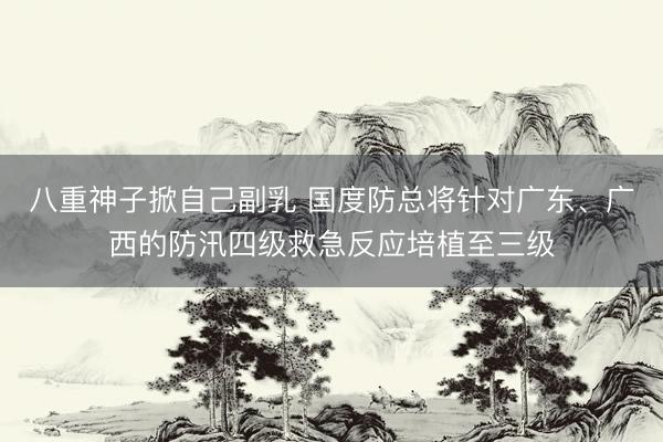 八重神子掀自己副乳 国度防总将针对广东、广西的防汛四级救急反应培植至三级