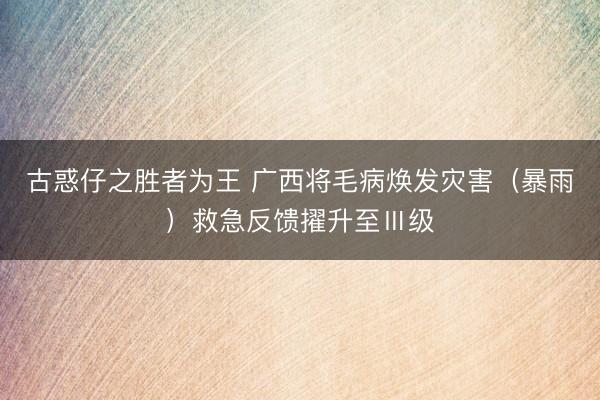 古惑仔之胜者为王 广西将毛病焕发灾害（暴雨）救急反馈擢升至Ⅲ级