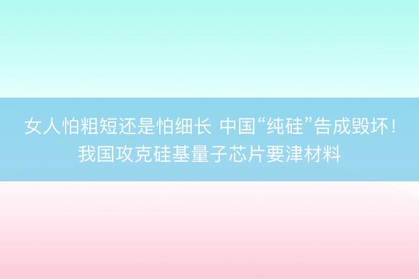女人怕粗短还是怕细长 中国“纯硅”告成毁坏！我国攻克硅基量子芯片要津材料