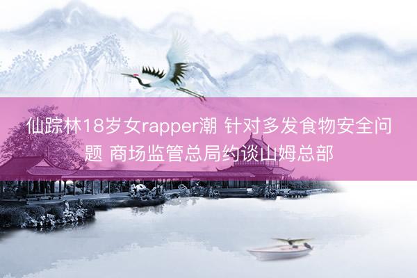仙踪林18岁女rapper潮 针对多发食物安全问题 商场监管总局约谈山姆总部