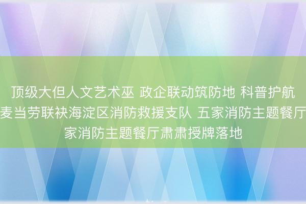 顶级大但人文艺术巫 政企联动筑防地 科普护航守祥瑞｜北京麦当劳联袂海淀区消防救援支队 五家消防主题餐厅肃肃授牌落地