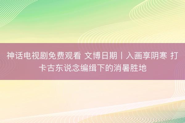 神话电视剧免费观看 文博日期丨入画享阴寒 打卡古东说念编缉下的消暑胜地