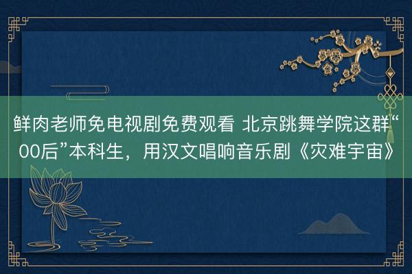 鲜肉老师免电视剧免费观看 北京跳舞学院这群“00后”本科生，用汉文唱响音乐剧《灾难宇宙》