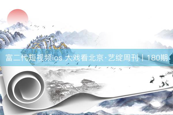 富二代短视频ios 大戏看北京·艺绽周刊丨180期