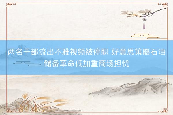 两名干部流出不雅视频被停职 好意思策略石油储备革命低加重商场担忧