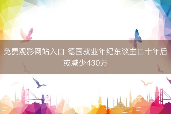 免费观影网站入口 德国就业年纪东谈主口十年后或减少430万