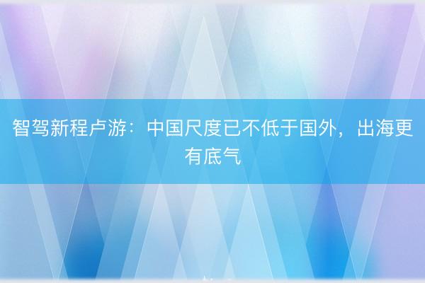 智驾新程卢游：中国尺度已不低于国外，出海更有底气