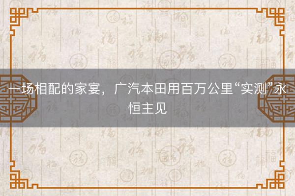 一场相配的家宴，广汽本田用百万公里“实测”永恒主见