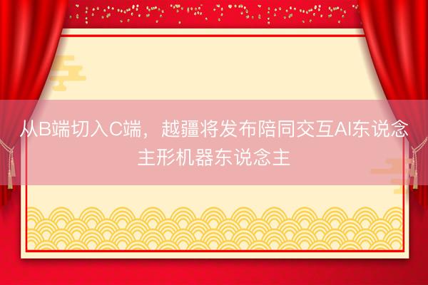 从B端切入C端,越疆将发布陪同交互AI东说念主形机器东说念主