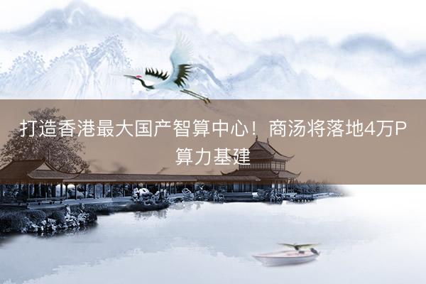 打造香港最大国产智算中心！商汤将落地4万P算力基建