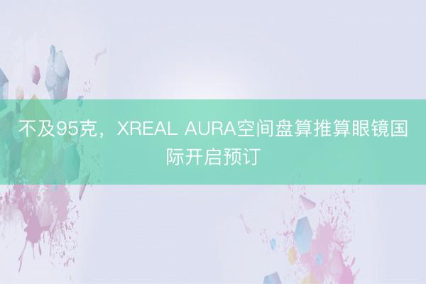 不及95克，XREAL AURA空间盘算推算眼镜国际开启预订