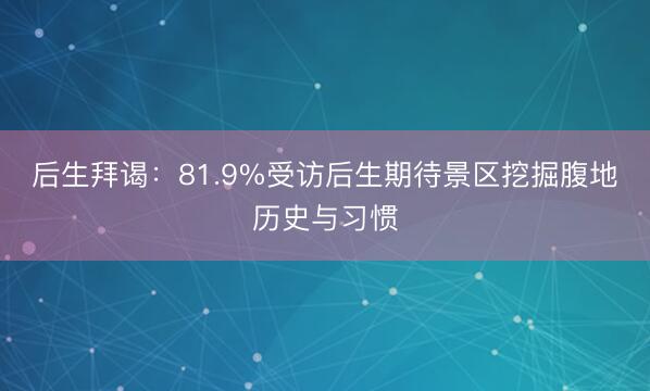 后生拜谒：81.9%受访后生期待景区挖掘腹地历史与习惯