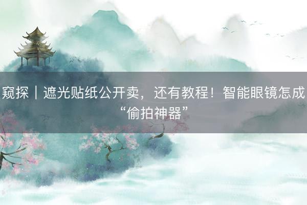 窥探|遮光贴纸公开卖,还有教程!智能眼镜怎成“偷拍神器”