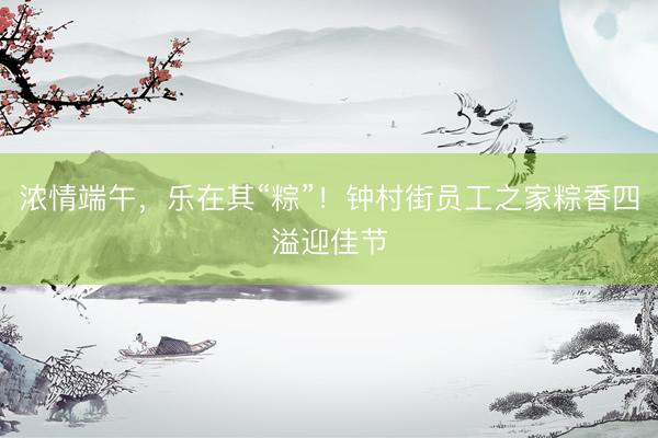 浓情端午，乐在其“粽”！钟村街员工之家粽香四溢迎佳节