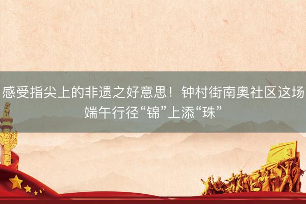 感受指尖上的非遗之好意思！钟村街南奥社区这场端午行径“锦”上添“珠”