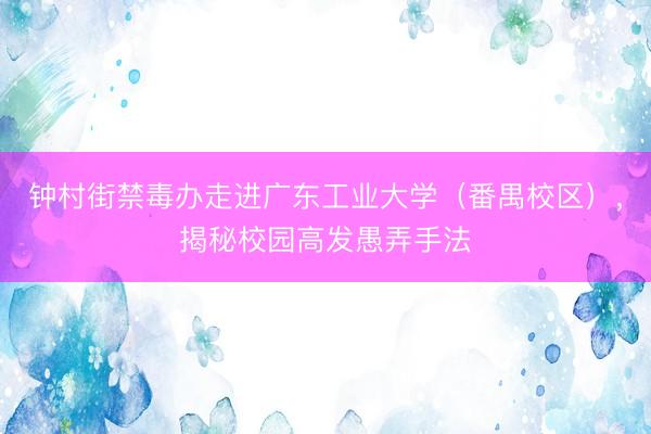钟村街禁毒办走进广东工业大学(番禺校区),揭秘校园高发愚弄手法