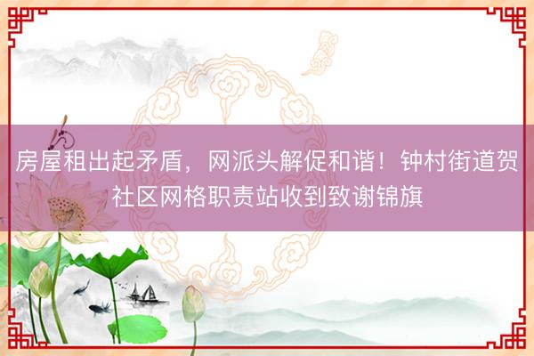 房屋租出起矛盾，网派头解促和谐！钟村街道贺社区网格职责站收到致谢锦旗