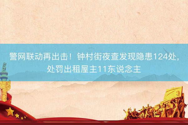 警网联动再出击！钟村街夜查发现隐患124处，处罚出租屋主11东说念主