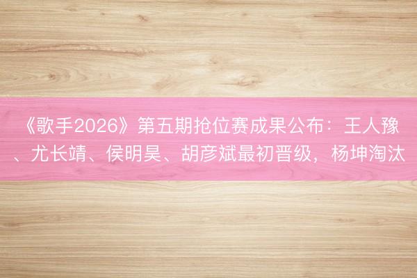 《歌手2026》第五期抢位赛成果公布：王人豫、尤长靖、侯明昊、胡彦斌最初晋级，杨坤淘汰