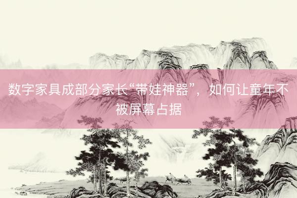 数字家具成部分家长“带娃神器”，如何让童年不被屏幕占据