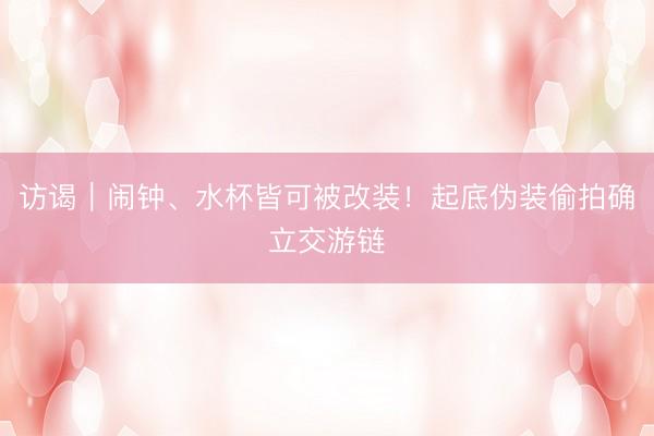 访谒｜闹钟、水杯皆可被改装！起底伪装偷拍确立交游链