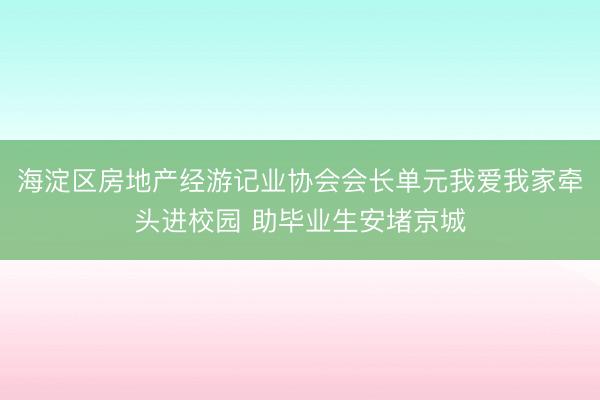 海淀区房地产经游记业协会会长单元我爱我家牵头进校园 助毕业生安堵京城