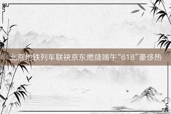 北京地铁列车联袂京东燃烧端午“618”豪侈热